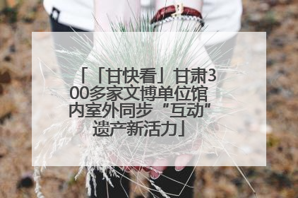 「甘快看」甘肃300多家文博单位馆内室外同步“互动”遗产新活力