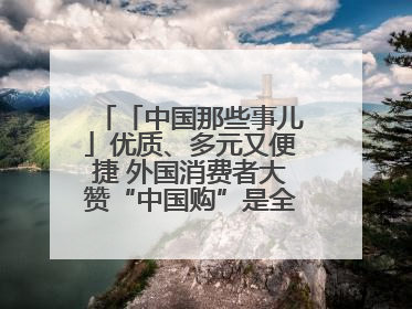 「中国那些事儿」优质、多元又便捷 外国消费者大赞“中国购”是全新体验！