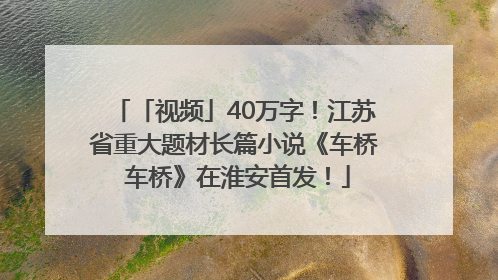「视频」40万字！江苏省重大题材长篇小说《车桥 车桥》在淮安首发！