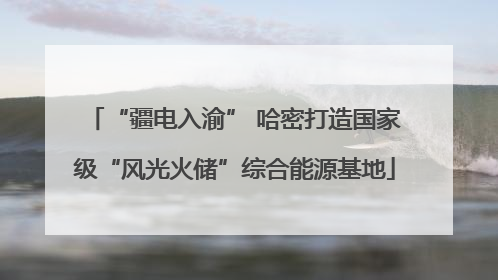 “疆电入渝” 哈密打造国家级“风光火储”综合能源基地