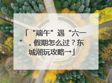 “端午”遇“六一”，假期怎么过？东城潮玩攻略→