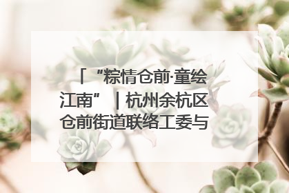 “粽情仓前·童绘江南”｜杭州余杭区仓前街道联络工委与辖区群众共度佳节