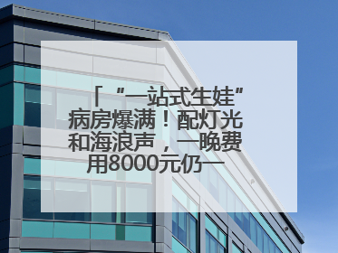 “一站式生娃”病房爆满！配灯光和海浪声，一晚费用8000元仍一床难求
