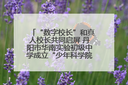 “数字校长”和真人校长共同启屏 丹阳市华南实验初级中学成立“少年科学院”共筑科技创新梦
