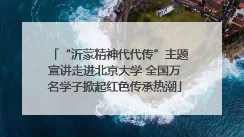 “沂蒙精神代代传”主题宣讲走进北京大学 全国万名学子掀起红色传承热潮