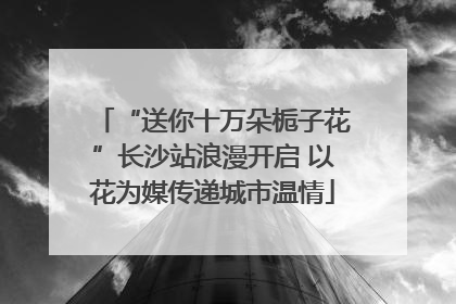 “送你十万朵栀子花”长沙站浪漫开启 以花为媒传递城市温情