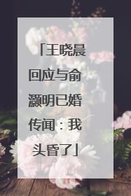 王晓晨回应与俞灏明已婚传闻：我头昏了