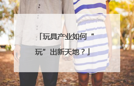 玩具产业如何“玩”出新天地？