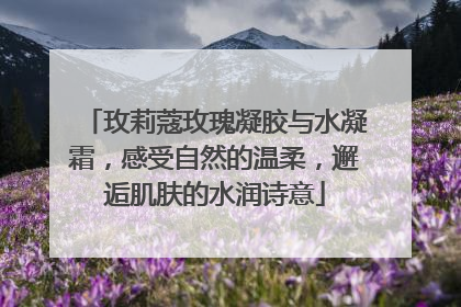 玫莉蔻玫瑰凝胶与水凝霜，感受自然的温柔，邂逅肌肤的水润诗意