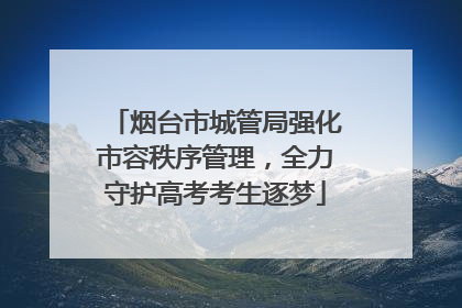 烟台市城管局强化市容秩序管理，全力守护高考考生逐梦