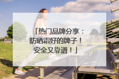 热门品牌分享：防晒霜好的牌子！安全又靠谱！