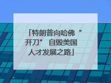 特朗普向哈佛“开刀” 自毁美国人才发展之路