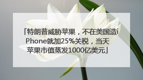 特朗普威胁苹果，不在美国造iPhone就加25%关税，当天苹果市值蒸发1000亿美元