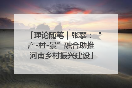 理论随笔｜张攀：“产-村-景”融合助推河南乡村振兴建设