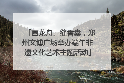 画龙舟、缝香囊，郑州文博广场举办端午非遗文化艺术主题活动