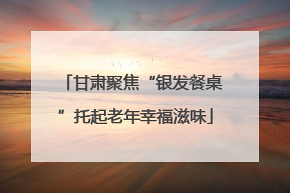 甘肃聚焦“银发餐桌”托起老年幸福滋味