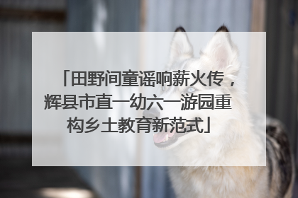 田野间童谣响薪火传，辉县市直一幼六一游园重构乡土教育新范式