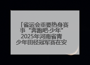 省运会重要热身赛事“奔跑吧·少年”2025年河南省青少年田径冠军赛在安阳拉开序幕