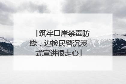 筑牢口岸禁毒防线，边检民警沉浸式宣讲很走心
