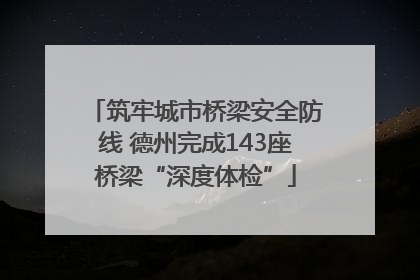 筑牢城市桥梁安全防线 德州完成143座桥梁“深度体检”
