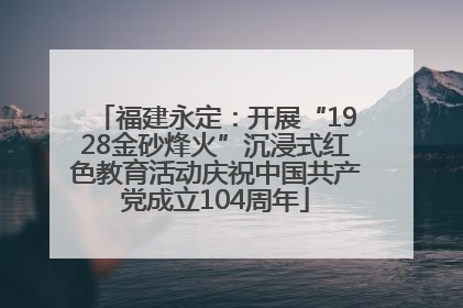 福建永定：开展“1928金砂烽火”沉浸式红色教育活动庆祝中国共产党成立104周年