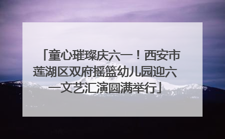 童心璀璨庆六一！西安市莲湖区双府摇篮幼儿园迎六一文艺汇演圆满举行