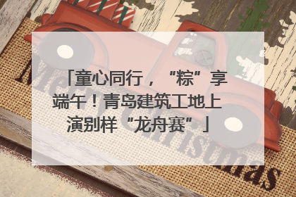 童心同行，“粽”享端午！青岛建筑工地上演别样“龙舟赛”