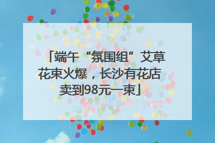 端午“氛围组”艾草花束火爆，长沙有花店卖到98元一束