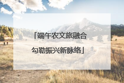 端午农文旅融合 勾勒振兴新脉络