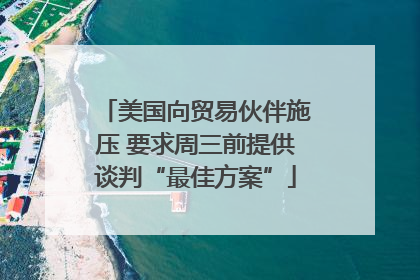 美国向贸易伙伴施压 要求周三前提供谈判“最佳方案”