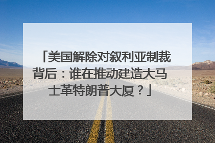 美国解除对叙利亚制裁背后：谁在推动建造大马士革特朗普大厦？