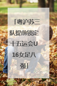 粤沪苏三队提前锁定十五运会U16女足八强