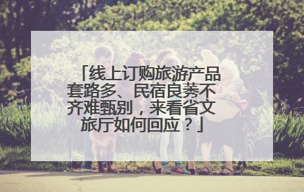 线上订购旅游产品套路多、民宿良莠不齐难甄别，来看省文旅厅如何回应？