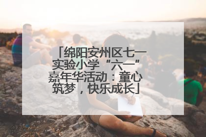 绵阳安州区七一实验小学“六一”嘉年华活动：童心筑梦，快乐成长