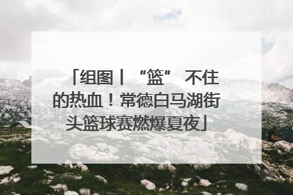 组图丨“篮” 不住的热血！常德白马湖街头篮球赛燃爆夏夜