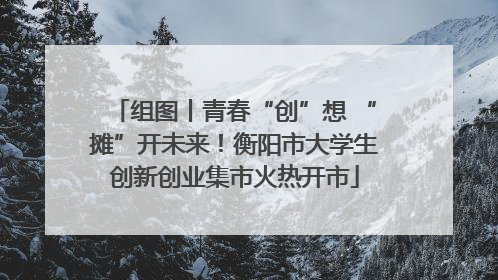 组图丨青春“创”想 “摊”开未来！衡阳市大学生创新创业集市火热开市