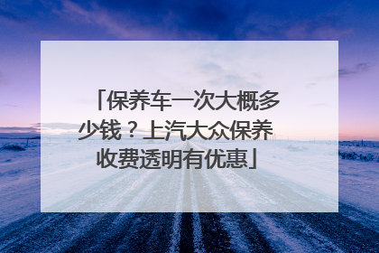 保养车一次大概多少钱？上汽大众保养收费透明有优惠