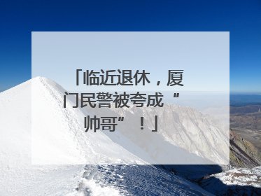 临近退休，厦门民警被夸成“帅哥”！
