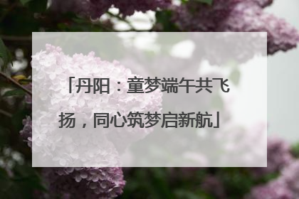 丹阳：童梦端午共飞扬，同心筑梦启新航