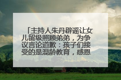 主持人朱丹辟谣让女儿留级照顾弟弟，为争议言论道歉：孩子们接受的是混龄教育，感恩每一条批评