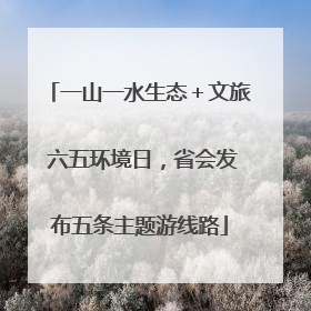 一山一水生态＋文旅 六五环境日，省会发布五条主题游线路