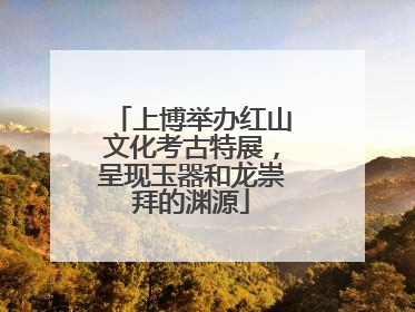 上博举办红山文化考古特展，呈现玉器和龙崇拜的渊源
