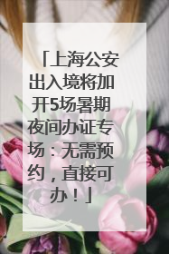 上海公安出入境将加开5场暑期夜间办证专场：无需预约，直接可办！