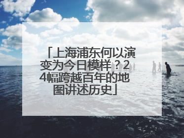 上海浦东何以演变为今日模样？24幅跨越百年的地图讲述历史