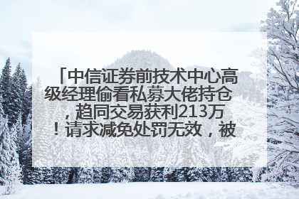 中信证券前技术中心高级经理偷看私募大佬持仓，趋同交易获利213万！请求减免处罚无效，被罚没426万