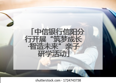 中信银行信阳分行开展“筑梦成长·智造未来”亲子研学活动