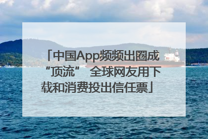 中国App频频出圈成“顶流” 全球网友用下载和消费投出信任票