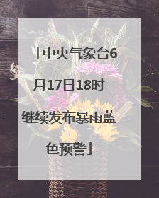 中央气象台6月17日18时继续发布暴雨蓝色预警