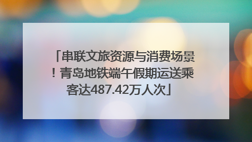 串联文旅资源与消费场景！青岛地铁端午假期运送乘客达487.42万人次