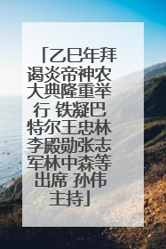 乙巳年拜谒炎帝神农大典隆重举行 铁凝巴特尔王忠林李殿勋张志军林中森等出席 孙伟主持